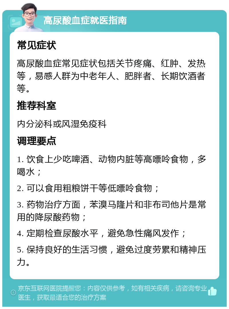 高尿酸血症就医指南 常见症状 高尿酸血症常见症状包括关节疼痛、红肿、发热等，易感人群为中老年人、肥胖者、长期饮酒者等。 推荐科室 内分泌科或风湿免疫科 调理要点 1. 饮食上少吃啤酒、动物内脏等高嘌呤食物，多喝水； 2. 可以食用粗粮饼干等低嘌呤食物； 3. 药物治疗方面，苯溴马隆片和非布司他片是常用的降尿酸药物； 4. 定期检查尿酸水平，避免急性痛风发作； 5. 保持良好的生活习惯，避免过度劳累和精神压力。