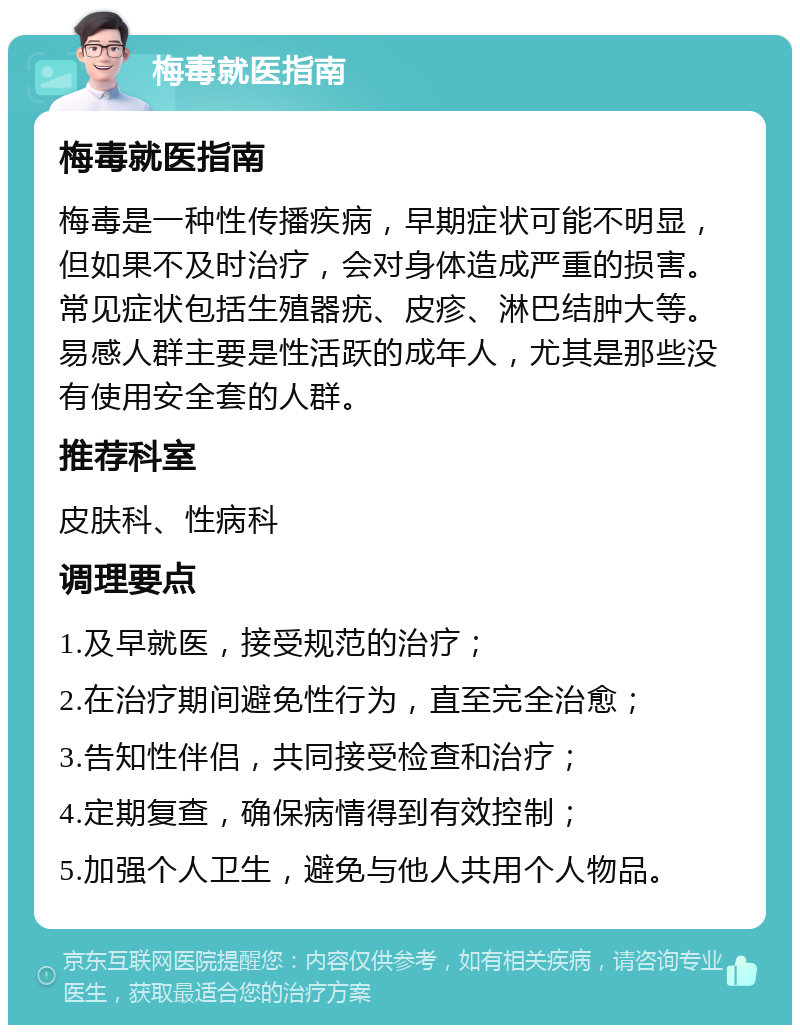 梅毒就医指南 梅毒就医指南 梅毒是一种性传播疾病，早期症状可能不明显，但如果不及时治疗，会对身体造成严重的损害。常见症状包括生殖器疣、皮疹、淋巴结肿大等。易感人群主要是性活跃的成年人，尤其是那些没有使用安全套的人群。 推荐科室 皮肤科、性病科 调理要点 1.及早就医，接受规范的治疗； 2.在治疗期间避免性行为，直至完全治愈； 3.告知性伴侣，共同接受检查和治疗； 4.定期复查，确保病情得到有效控制； 5.加强个人卫生，避免与他人共用个人物品。