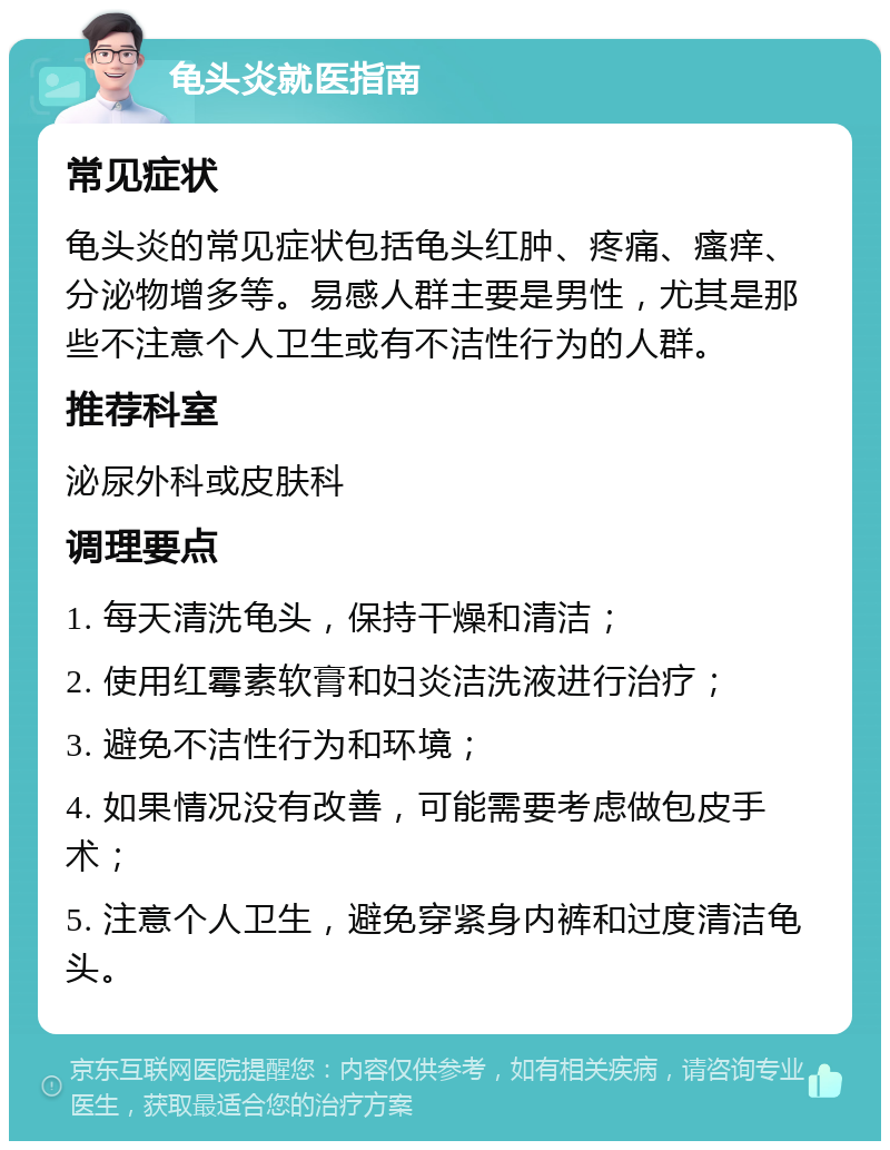 龟头炎就医指南 常见症状 龟头炎的常见症状包括龟头红肿、疼痛、瘙痒、分泌物增多等。易感人群主要是男性，尤其是那些不注意个人卫生或有不洁性行为的人群。 推荐科室 泌尿外科或皮肤科 调理要点 1. 每天清洗龟头，保持干燥和清洁； 2. 使用红霉素软膏和妇炎洁洗液进行治疗； 3. 避免不洁性行为和环境； 4. 如果情况没有改善，可能需要考虑做包皮手术； 5. 注意个人卫生，避免穿紧身内裤和过度清洁龟头。