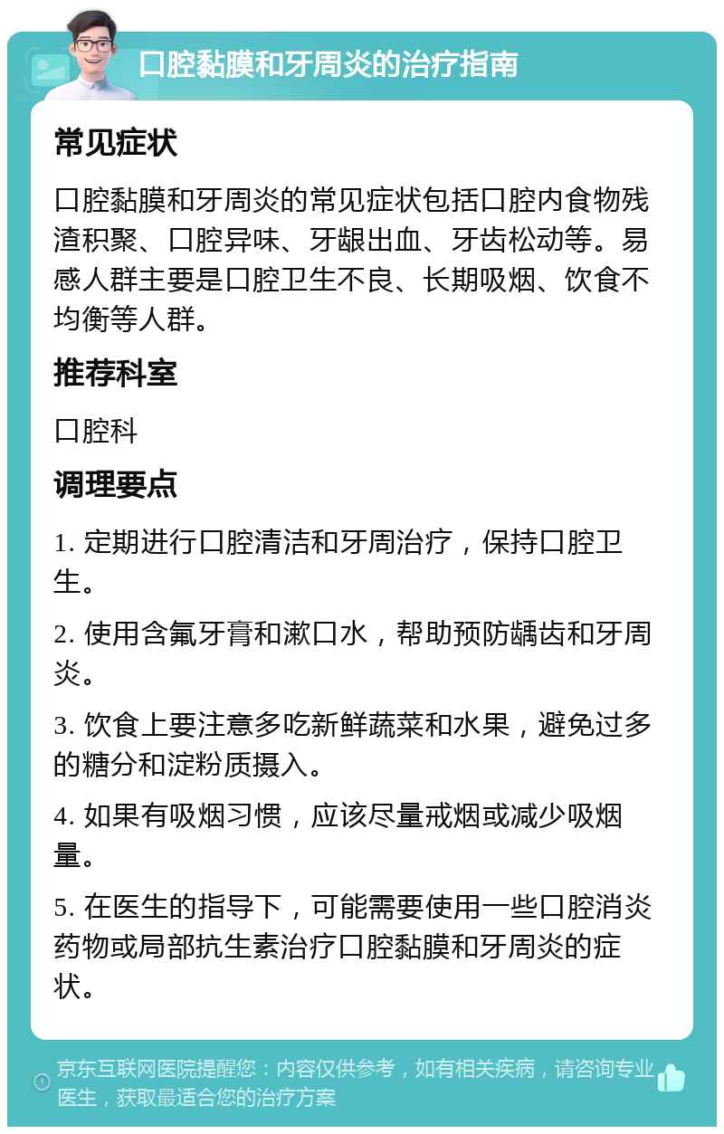 口腔黏膜和牙周炎的治疗指南 常见症状 口腔黏膜和牙周炎的常见症状包括口腔内食物残渣积聚、口腔异味、牙龈出血、牙齿松动等。易感人群主要是口腔卫生不良、长期吸烟、饮食不均衡等人群。 推荐科室 口腔科 调理要点 1. 定期进行口腔清洁和牙周治疗，保持口腔卫生。 2. 使用含氟牙膏和漱口水，帮助预防龋齿和牙周炎。 3. 饮食上要注意多吃新鲜蔬菜和水果，避免过多的糖分和淀粉质摄入。 4. 如果有吸烟习惯，应该尽量戒烟或减少吸烟量。 5. 在医生的指导下，可能需要使用一些口腔消炎药物或局部抗生素治疗口腔黏膜和牙周炎的症状。