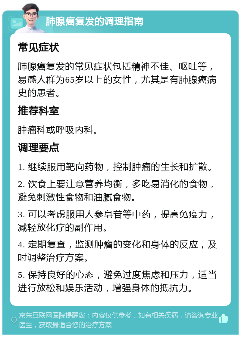 肺腺癌复发的调理指南 常见症状 肺腺癌复发的常见症状包括精神不佳、呕吐等，易感人群为65岁以上的女性，尤其是有肺腺癌病史的患者。 推荐科室 肿瘤科或呼吸内科。 调理要点 1. 继续服用靶向药物，控制肿瘤的生长和扩散。 2. 饮食上要注意营养均衡，多吃易消化的食物，避免刺激性食物和油腻食物。 3. 可以考虑服用人参皂苷等中药，提高免疫力，减轻放化疗的副作用。 4. 定期复查，监测肿瘤的变化和身体的反应，及时调整治疗方案。 5. 保持良好的心态，避免过度焦虑和压力，适当进行放松和娱乐活动，增强身体的抵抗力。