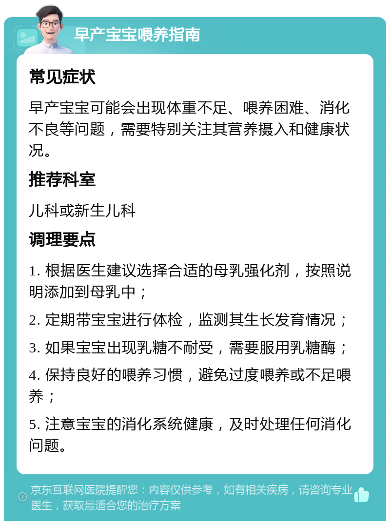 早产宝宝喂养指南 常见症状 早产宝宝可能会出现体重不足、喂养困难、消化不良等问题，需要特别关注其营养摄入和健康状况。 推荐科室 儿科或新生儿科 调理要点 1. 根据医生建议选择合适的母乳强化剂，按照说明添加到母乳中； 2. 定期带宝宝进行体检，监测其生长发育情况； 3. 如果宝宝出现乳糖不耐受，需要服用乳糖酶； 4. 保持良好的喂养习惯，避免过度喂养或不足喂养； 5. 注意宝宝的消化系统健康，及时处理任何消化问题。