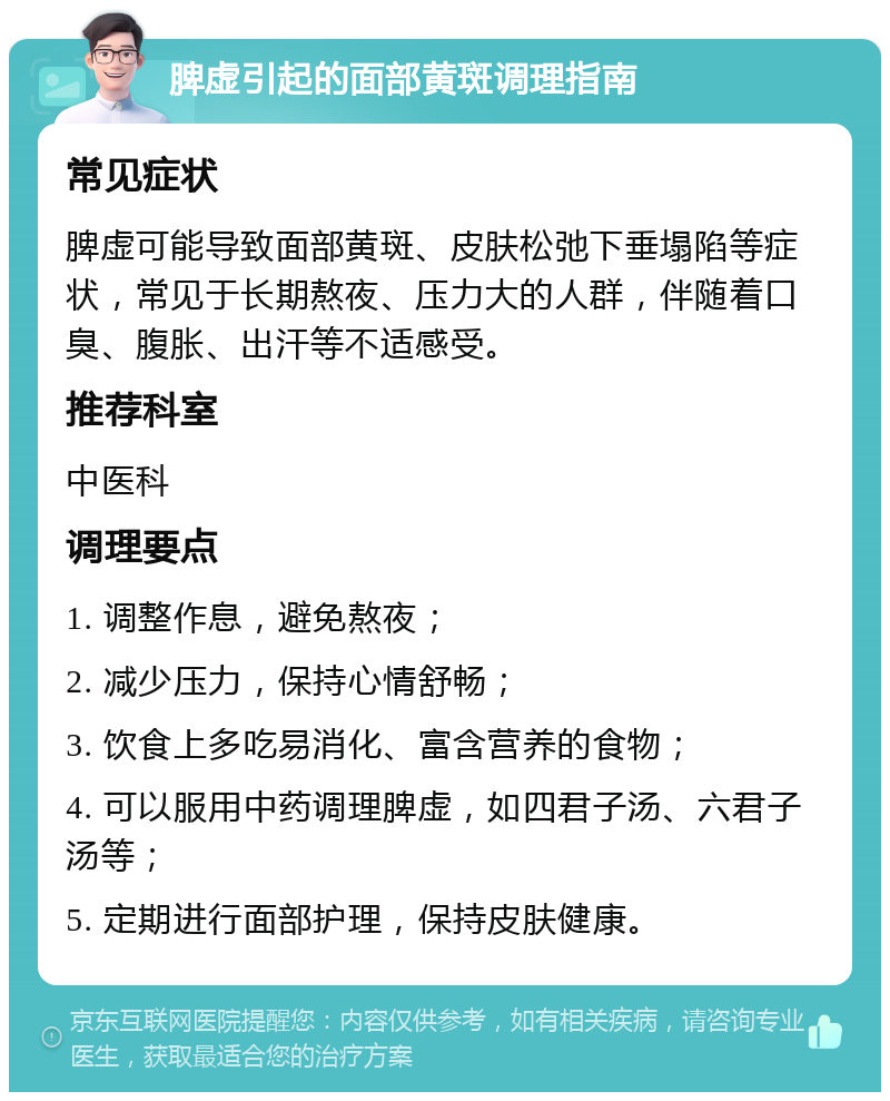 脾虚引起的面部黄斑调理指南 常见症状 脾虚可能导致面部黄斑、皮肤松弛下垂塌陷等症状，常见于长期熬夜、压力大的人群，伴随着口臭、腹胀、出汗等不适感受。 推荐科室 中医科 调理要点 1. 调整作息，避免熬夜； 2. 减少压力，保持心情舒畅； 3. 饮食上多吃易消化、富含营养的食物； 4. 可以服用中药调理脾虚，如四君子汤、六君子汤等； 5. 定期进行面部护理，保持皮肤健康。