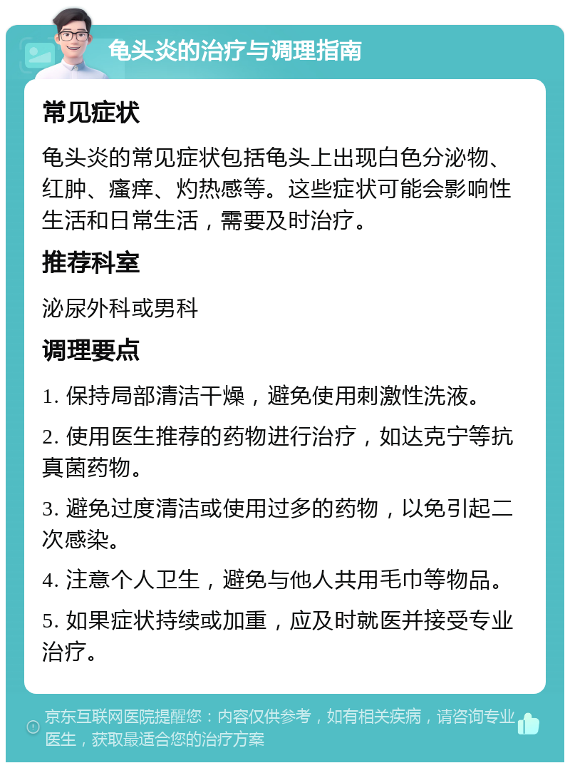 龟头炎的治疗与调理指南 常见症状 龟头炎的常见症状包括龟头上出现白色分泌物、红肿、瘙痒、灼热感等。这些症状可能会影响性生活和日常生活，需要及时治疗。 推荐科室 泌尿外科或男科 调理要点 1. 保持局部清洁干燥，避免使用刺激性洗液。 2. 使用医生推荐的药物进行治疗，如达克宁等抗真菌药物。 3. 避免过度清洁或使用过多的药物，以免引起二次感染。 4. 注意个人卫生，避免与他人共用毛巾等物品。 5. 如果症状持续或加重，应及时就医并接受专业治疗。