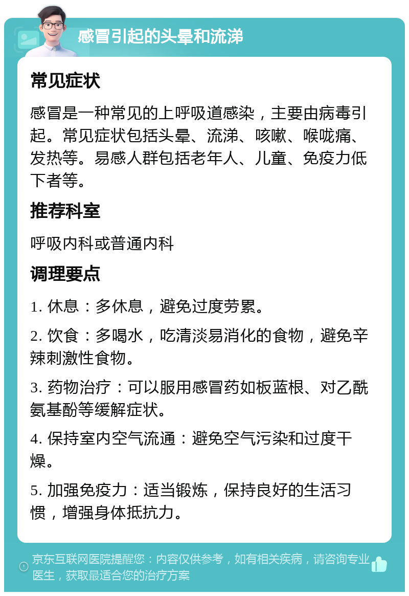 感冒引起的头晕和流涕 常见症状 感冒是一种常见的上呼吸道感染，主要由病毒引起。常见症状包括头晕、流涕、咳嗽、喉咙痛、发热等。易感人群包括老年人、儿童、免疫力低下者等。 推荐科室 呼吸内科或普通内科 调理要点 1. 休息：多休息，避免过度劳累。 2. 饮食：多喝水，吃清淡易消化的食物，避免辛辣刺激性食物。 3. 药物治疗：可以服用感冒药如板蓝根、对乙酰氨基酚等缓解症状。 4. 保持室内空气流通：避免空气污染和过度干燥。 5. 加强免疫力：适当锻炼，保持良好的生活习惯，增强身体抵抗力。