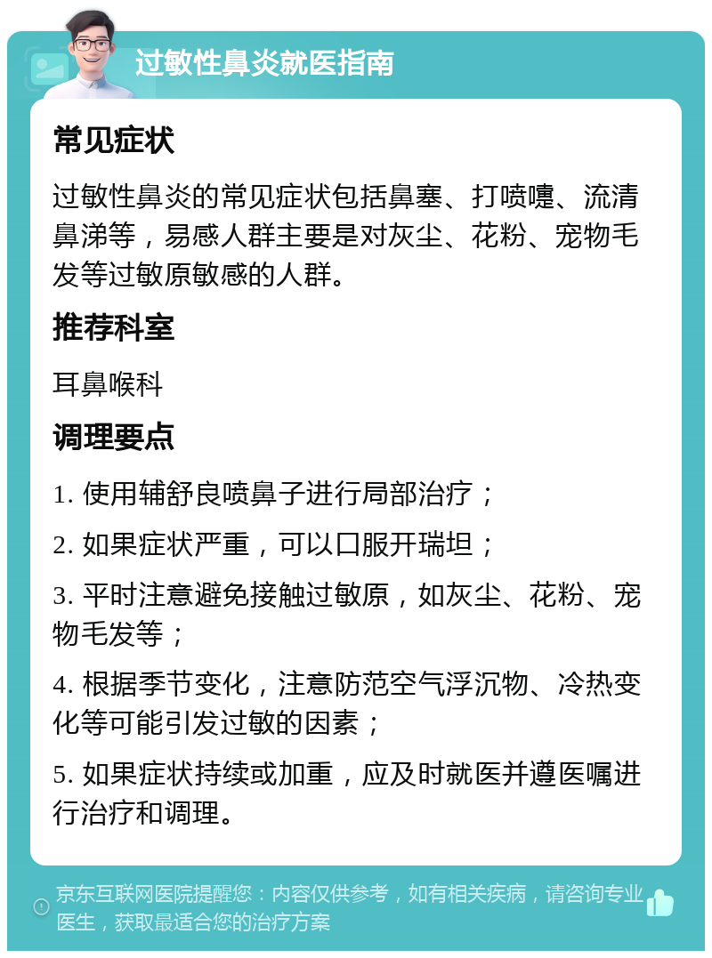 过敏性鼻炎就医指南 常见症状 过敏性鼻炎的常见症状包括鼻塞、打喷嚏、流清鼻涕等，易感人群主要是对灰尘、花粉、宠物毛发等过敏原敏感的人群。 推荐科室 耳鼻喉科 调理要点 1. 使用辅舒良喷鼻子进行局部治疗； 2. 如果症状严重，可以口服开瑞坦； 3. 平时注意避免接触过敏原，如灰尘、花粉、宠物毛发等； 4. 根据季节变化，注意防范空气浮沉物、冷热变化等可能引发过敏的因素； 5. 如果症状持续或加重，应及时就医并遵医嘱进行治疗和调理。