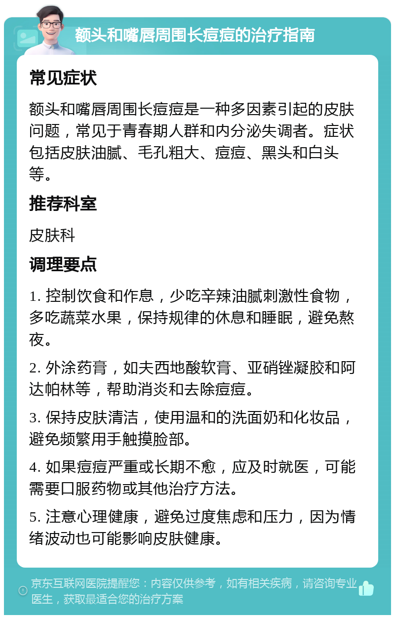 额头和嘴唇周围长痘痘的治疗指南 常见症状 额头和嘴唇周围长痘痘是一种多因素引起的皮肤问题，常见于青春期人群和内分泌失调者。症状包括皮肤油腻、毛孔粗大、痘痘、黑头和白头等。 推荐科室 皮肤科 调理要点 1. 控制饮食和作息，少吃辛辣油腻刺激性食物，多吃蔬菜水果，保持规律的休息和睡眠，避免熬夜。 2. 外涂药膏，如夫西地酸软膏、亚硝锉凝胶和阿达帕林等，帮助消炎和去除痘痘。 3. 保持皮肤清洁，使用温和的洗面奶和化妆品，避免频繁用手触摸脸部。 4. 如果痘痘严重或长期不愈，应及时就医，可能需要口服药物或其他治疗方法。 5. 注意心理健康，避免过度焦虑和压力，因为情绪波动也可能影响皮肤健康。