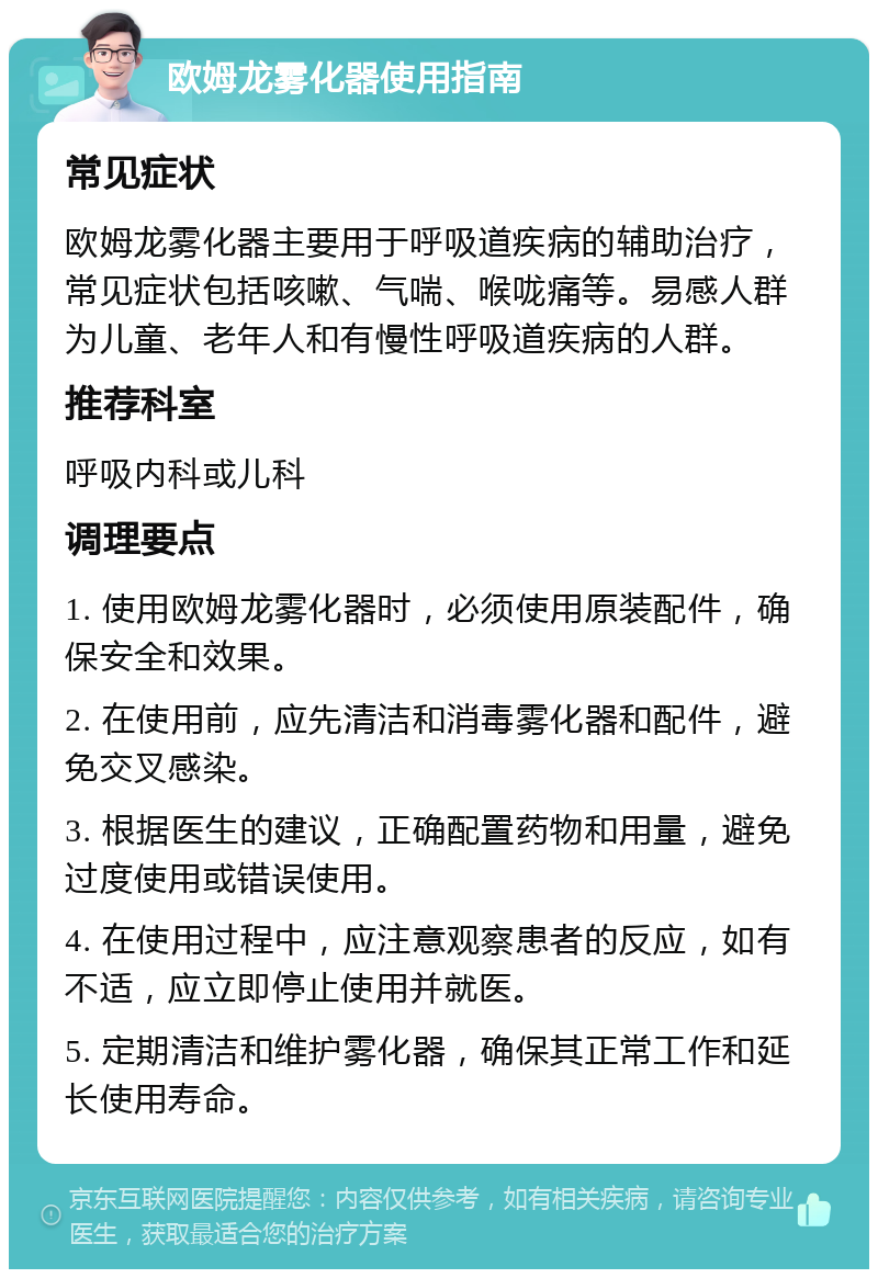 欧姆龙雾化器使用指南 常见症状 欧姆龙雾化器主要用于呼吸道疾病的辅助治疗，常见症状包括咳嗽、气喘、喉咙痛等。易感人群为儿童、老年人和有慢性呼吸道疾病的人群。 推荐科室 呼吸内科或儿科 调理要点 1. 使用欧姆龙雾化器时，必须使用原装配件，确保安全和效果。 2. 在使用前，应先清洁和消毒雾化器和配件，避免交叉感染。 3. 根据医生的建议，正确配置药物和用量，避免过度使用或错误使用。 4. 在使用过程中，应注意观察患者的反应，如有不适，应立即停止使用并就医。 5. 定期清洁和维护雾化器，确保其正常工作和延长使用寿命。