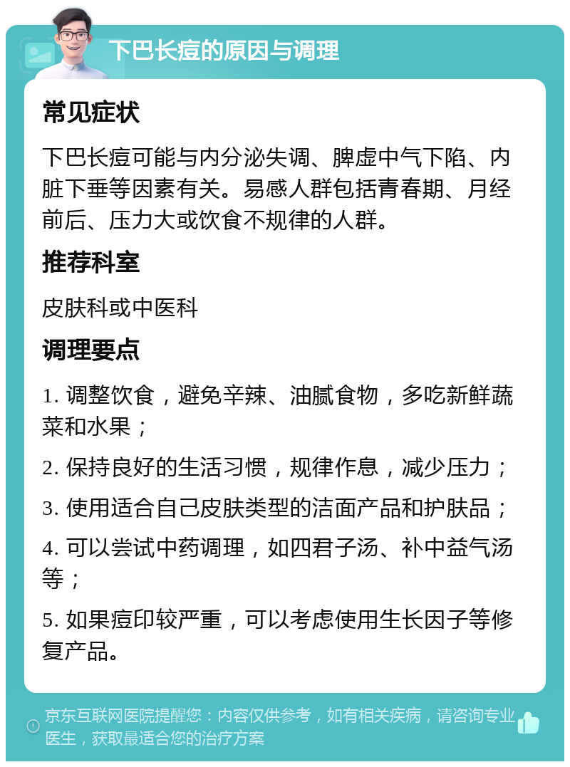 下巴长痘的原因与调理 常见症状 下巴长痘可能与内分泌失调、脾虚中气下陷、内脏下垂等因素有关。易感人群包括青春期、月经前后、压力大或饮食不规律的人群。 推荐科室 皮肤科或中医科 调理要点 1. 调整饮食，避免辛辣、油腻食物，多吃新鲜蔬菜和水果； 2. 保持良好的生活习惯，规律作息，减少压力； 3. 使用适合自己皮肤类型的洁面产品和护肤品； 4. 可以尝试中药调理，如四君子汤、补中益气汤等； 5. 如果痘印较严重，可以考虑使用生长因子等修复产品。