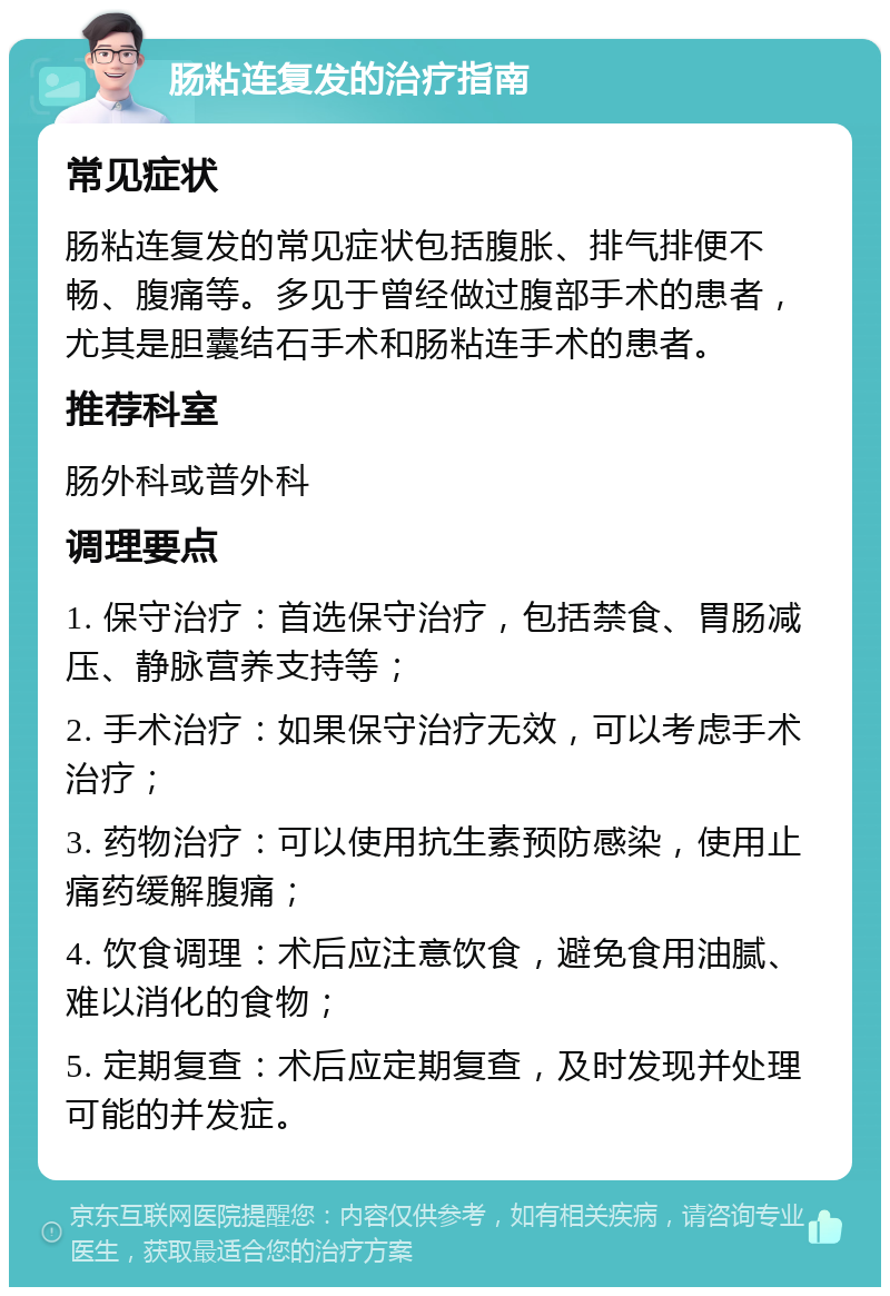 肠粘连复发的治疗指南 常见症状 肠粘连复发的常见症状包括腹胀、排气排便不畅、腹痛等。多见于曾经做过腹部手术的患者，尤其是胆囊结石手术和肠粘连手术的患者。 推荐科室 肠外科或普外科 调理要点 1. 保守治疗：首选保守治疗，包括禁食、胃肠减压、静脉营养支持等； 2. 手术治疗：如果保守治疗无效，可以考虑手术治疗； 3. 药物治疗：可以使用抗生素预防感染，使用止痛药缓解腹痛； 4. 饮食调理：术后应注意饮食，避免食用油腻、难以消化的食物； 5. 定期复查：术后应定期复查，及时发现并处理可能的并发症。