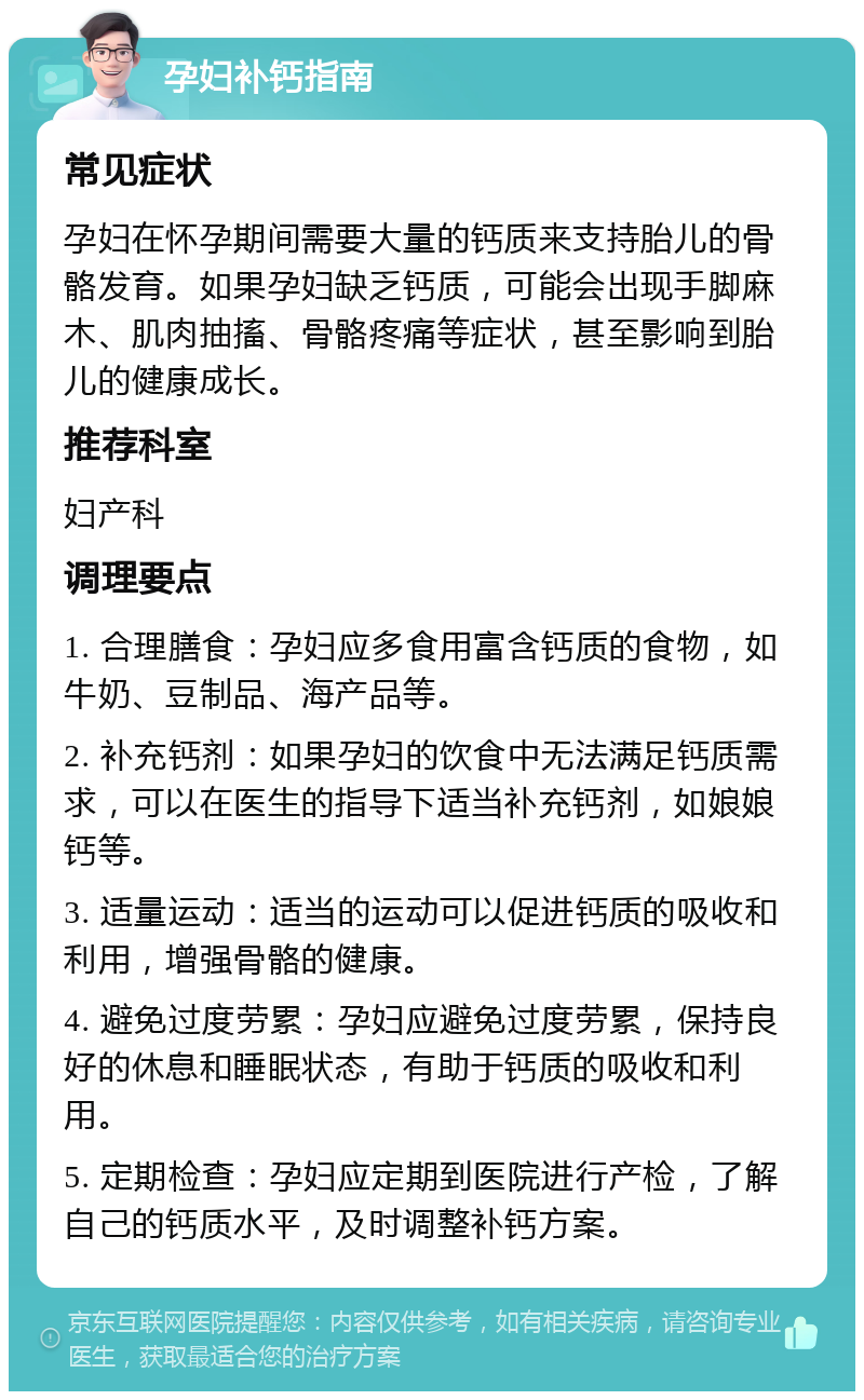 孕妇补钙指南 常见症状 孕妇在怀孕期间需要大量的钙质来支持胎儿的骨骼发育。如果孕妇缺乏钙质，可能会出现手脚麻木、肌肉抽搐、骨骼疼痛等症状，甚至影响到胎儿的健康成长。 推荐科室 妇产科 调理要点 1. 合理膳食：孕妇应多食用富含钙质的食物，如牛奶、豆制品、海产品等。 2. 补充钙剂：如果孕妇的饮食中无法满足钙质需求，可以在医生的指导下适当补充钙剂，如娘娘钙等。 3. 适量运动：适当的运动可以促进钙质的吸收和利用，增强骨骼的健康。 4. 避免过度劳累：孕妇应避免过度劳累，保持良好的休息和睡眠状态，有助于钙质的吸收和利用。 5. 定期检查：孕妇应定期到医院进行产检，了解自己的钙质水平，及时调整补钙方案。