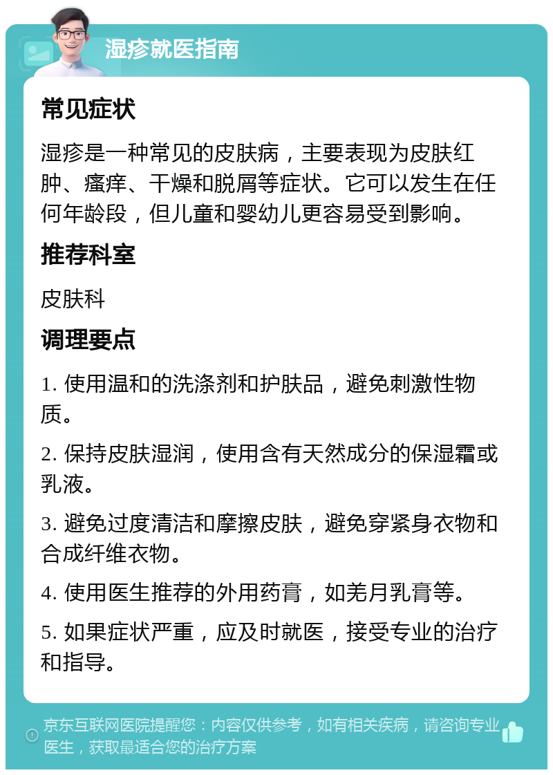 湿疹就医指南 常见症状 湿疹是一种常见的皮肤病，主要表现为皮肤红肿、瘙痒、干燥和脱屑等症状。它可以发生在任何年龄段，但儿童和婴幼儿更容易受到影响。 推荐科室 皮肤科 调理要点 1. 使用温和的洗涤剂和护肤品，避免刺激性物质。 2. 保持皮肤湿润，使用含有天然成分的保湿霜或乳液。 3. 避免过度清洁和摩擦皮肤，避免穿紧身衣物和合成纤维衣物。 4. 使用医生推荐的外用药膏，如羌月乳膏等。 5. 如果症状严重，应及时就医，接受专业的治疗和指导。