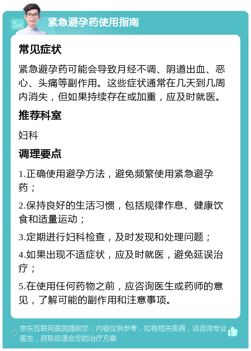 紧急避孕药使用指南 常见症状 紧急避孕药可能会导致月经不调、阴道出血、恶心、头痛等副作用。这些症状通常在几天到几周内消失，但如果持续存在或加重，应及时就医。 推荐科室 妇科 调理要点 1.正确使用避孕方法，避免频繁使用紧急避孕药； 2.保持良好的生活习惯，包括规律作息、健康饮食和适量运动； 3.定期进行妇科检查，及时发现和处理问题； 4.如果出现不适症状，应及时就医，避免延误治疗； 5.在使用任何药物之前，应咨询医生或药师的意见，了解可能的副作用和注意事项。