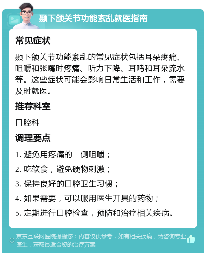 颞下颌关节功能紊乱就医指南 常见症状 颞下颌关节功能紊乱的常见症状包括耳朵疼痛、咀嚼和张嘴时疼痛、听力下降、耳鸣和耳朵流水等。这些症状可能会影响日常生活和工作，需要及时就医。 推荐科室 口腔科 调理要点 1. 避免用疼痛的一侧咀嚼； 2. 吃软食，避免硬物刺激； 3. 保持良好的口腔卫生习惯； 4. 如果需要，可以服用医生开具的药物； 5. 定期进行口腔检查，预防和治疗相关疾病。