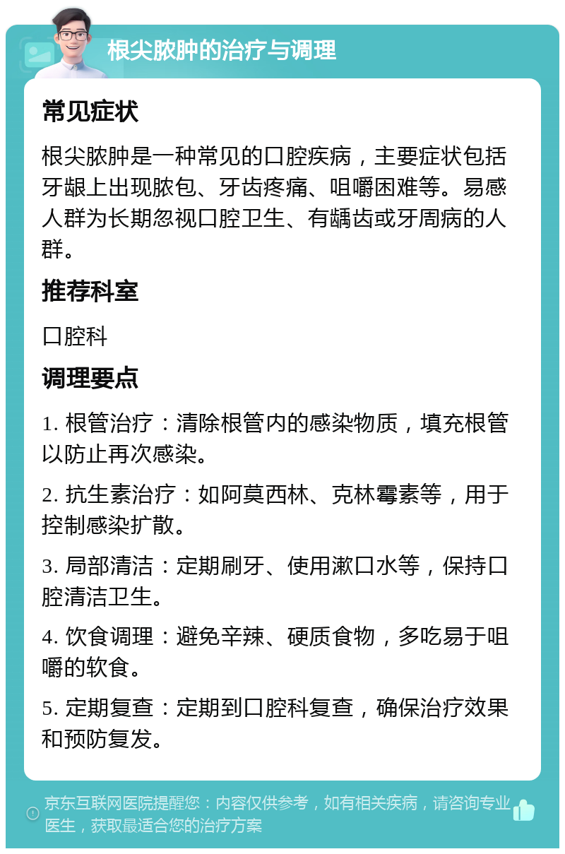 根尖脓肿的治疗与调理 常见症状 根尖脓肿是一种常见的口腔疾病，主要症状包括牙龈上出现脓包、牙齿疼痛、咀嚼困难等。易感人群为长期忽视口腔卫生、有龋齿或牙周病的人群。 推荐科室 口腔科 调理要点 1. 根管治疗：清除根管内的感染物质，填充根管以防止再次感染。 2. 抗生素治疗：如阿莫西林、克林霉素等，用于控制感染扩散。 3. 局部清洁：定期刷牙、使用漱口水等，保持口腔清洁卫生。 4. 饮食调理：避免辛辣、硬质食物，多吃易于咀嚼的软食。 5. 定期复查：定期到口腔科复查，确保治疗效果和预防复发。