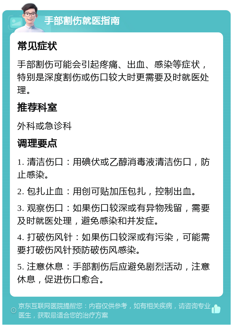 手部割伤就医指南 常见症状 手部割伤可能会引起疼痛、出血、感染等症状，特别是深度割伤或伤口较大时更需要及时就医处理。 推荐科室 外科或急诊科 调理要点 1. 清洁伤口：用碘伏或乙醇消毒液清洁伤口，防止感染。 2. 包扎止血：用创可贴加压包扎，控制出血。 3. 观察伤口：如果伤口较深或有异物残留，需要及时就医处理，避免感染和并发症。 4. 打破伤风针：如果伤口较深或有污染，可能需要打破伤风针预防破伤风感染。 5. 注意休息：手部割伤后应避免剧烈活动，注意休息，促进伤口愈合。