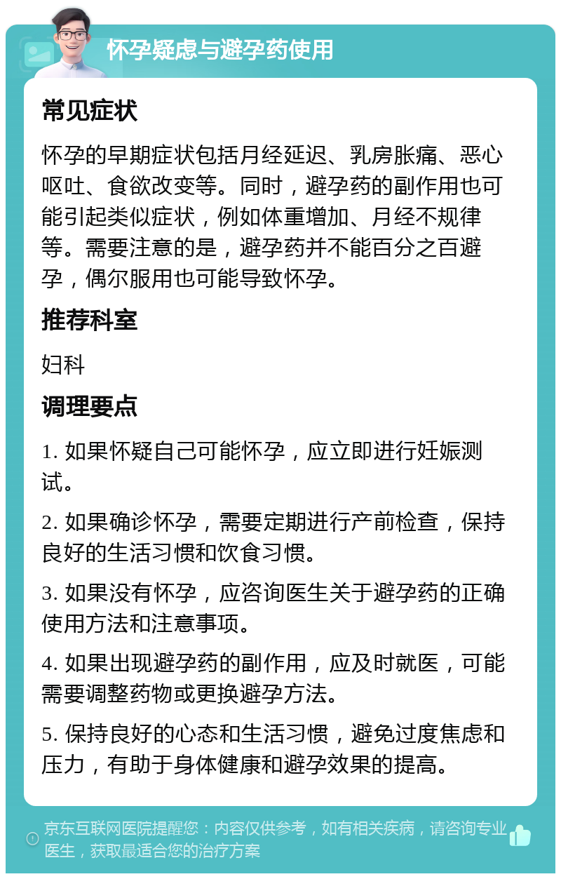 怀孕疑虑与避孕药使用 常见症状 怀孕的早期症状包括月经延迟、乳房胀痛、恶心呕吐、食欲改变等。同时，避孕药的副作用也可能引起类似症状，例如体重增加、月经不规律等。需要注意的是，避孕药并不能百分之百避孕，偶尔服用也可能导致怀孕。 推荐科室 妇科 调理要点 1. 如果怀疑自己可能怀孕，应立即进行妊娠测试。 2. 如果确诊怀孕，需要定期进行产前检查，保持良好的生活习惯和饮食习惯。 3. 如果没有怀孕，应咨询医生关于避孕药的正确使用方法和注意事项。 4. 如果出现避孕药的副作用，应及时就医，可能需要调整药物或更换避孕方法。 5. 保持良好的心态和生活习惯，避免过度焦虑和压力，有助于身体健康和避孕效果的提高。