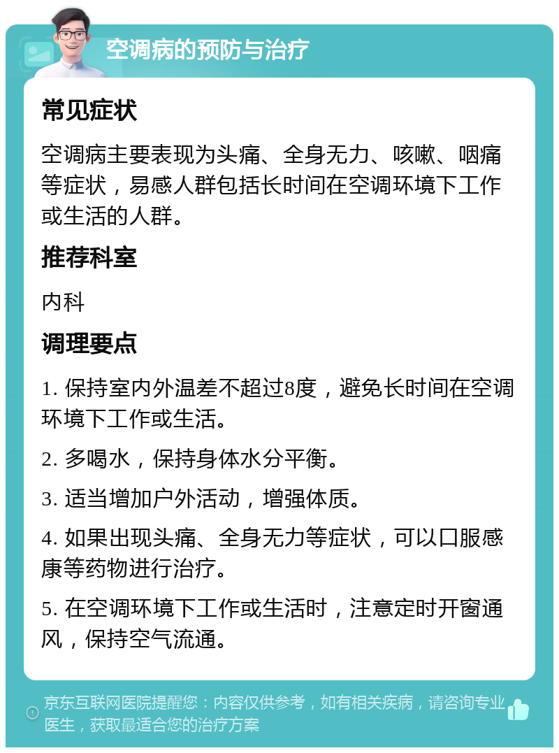 空调病的预防与治疗 常见症状 空调病主要表现为头痛、全身无力、咳嗽、咽痛等症状，易感人群包括长时间在空调环境下工作或生活的人群。 推荐科室 内科 调理要点 1. 保持室内外温差不超过8度，避免长时间在空调环境下工作或生活。 2. 多喝水，保持身体水分平衡。 3. 适当增加户外活动，增强体质。 4. 如果出现头痛、全身无力等症状，可以口服感康等药物进行治疗。 5. 在空调环境下工作或生活时，注意定时开窗通风，保持空气流通。