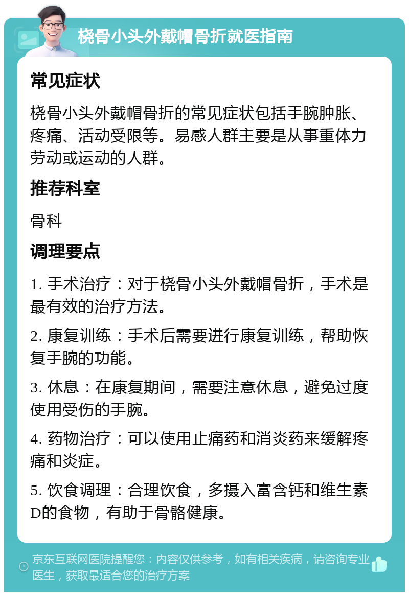 桡骨小头外戴帽骨折就医指南 常见症状 桡骨小头外戴帽骨折的常见症状包括手腕肿胀、疼痛、活动受限等。易感人群主要是从事重体力劳动或运动的人群。 推荐科室 骨科 调理要点 1. 手术治疗：对于桡骨小头外戴帽骨折，手术是最有效的治疗方法。 2. 康复训练：手术后需要进行康复训练，帮助恢复手腕的功能。 3. 休息：在康复期间，需要注意休息，避免过度使用受伤的手腕。 4. 药物治疗：可以使用止痛药和消炎药来缓解疼痛和炎症。 5. 饮食调理：合理饮食，多摄入富含钙和维生素D的食物，有助于骨骼健康。