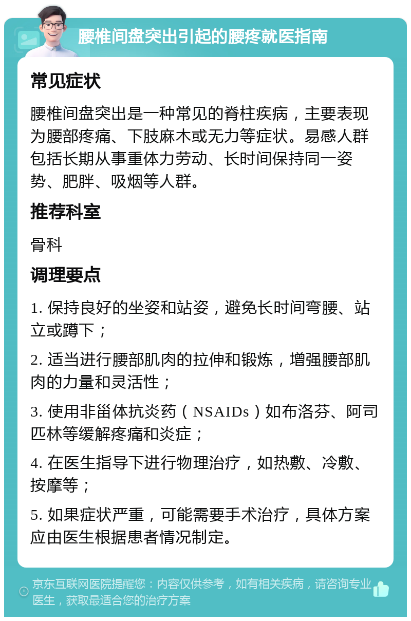 腰椎间盘突出引起的腰疼就医指南 常见症状 腰椎间盘突出是一种常见的脊柱疾病，主要表现为腰部疼痛、下肢麻木或无力等症状。易感人群包括长期从事重体力劳动、长时间保持同一姿势、肥胖、吸烟等人群。 推荐科室 骨科 调理要点 1. 保持良好的坐姿和站姿，避免长时间弯腰、站立或蹲下； 2. 适当进行腰部肌肉的拉伸和锻炼，增强腰部肌肉的力量和灵活性； 3. 使用非甾体抗炎药（NSAIDs）如布洛芬、阿司匹林等缓解疼痛和炎症； 4. 在医生指导下进行物理治疗，如热敷、冷敷、按摩等； 5. 如果症状严重，可能需要手术治疗，具体方案应由医生根据患者情况制定。