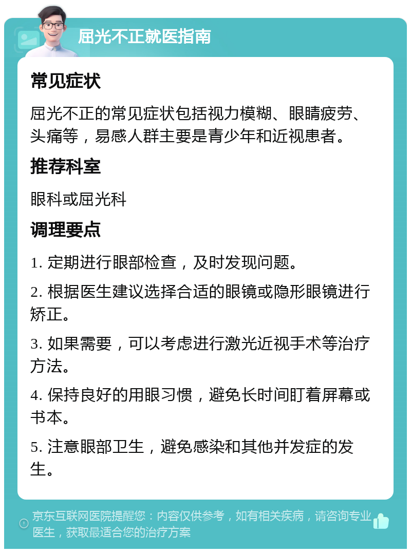 屈光不正就医指南 常见症状 屈光不正的常见症状包括视力模糊、眼睛疲劳、头痛等，易感人群主要是青少年和近视患者。 推荐科室 眼科或屈光科 调理要点 1. 定期进行眼部检查，及时发现问题。 2. 根据医生建议选择合适的眼镜或隐形眼镜进行矫正。 3. 如果需要，可以考虑进行激光近视手术等治疗方法。 4. 保持良好的用眼习惯，避免长时间盯着屏幕或书本。 5. 注意眼部卫生，避免感染和其他并发症的发生。