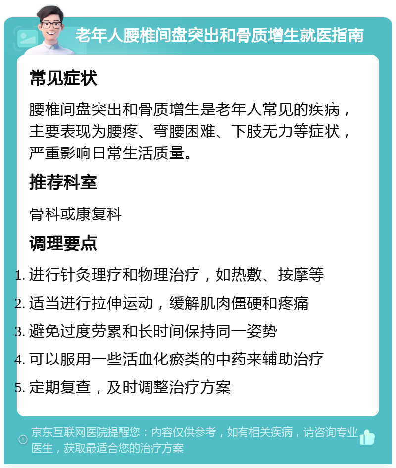 老年人腰椎间盘突出和骨质增生就医指南 常见症状 腰椎间盘突出和骨质增生是老年人常见的疾病，主要表现为腰疼、弯腰困难、下肢无力等症状，严重影响日常生活质量。 推荐科室 骨科或康复科 调理要点 进行针灸理疗和物理治疗，如热敷、按摩等 适当进行拉伸运动，缓解肌肉僵硬和疼痛 避免过度劳累和长时间保持同一姿势 可以服用一些活血化瘀类的中药来辅助治疗 定期复查，及时调整治疗方案