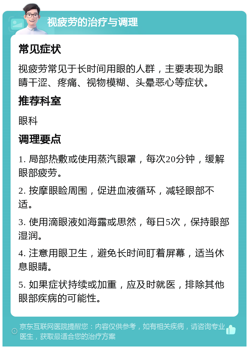 视疲劳的治疗与调理 常见症状 视疲劳常见于长时间用眼的人群，主要表现为眼睛干涩、疼痛、视物模糊、头晕恶心等症状。 推荐科室 眼科 调理要点 1. 局部热敷或使用蒸汽眼罩，每次20分钟，缓解眼部疲劳。 2. 按摩眼睑周围，促进血液循环，减轻眼部不适。 3. 使用滴眼液如海露或思然，每日5次，保持眼部湿润。 4. 注意用眼卫生，避免长时间盯着屏幕，适当休息眼睛。 5. 如果症状持续或加重，应及时就医，排除其他眼部疾病的可能性。