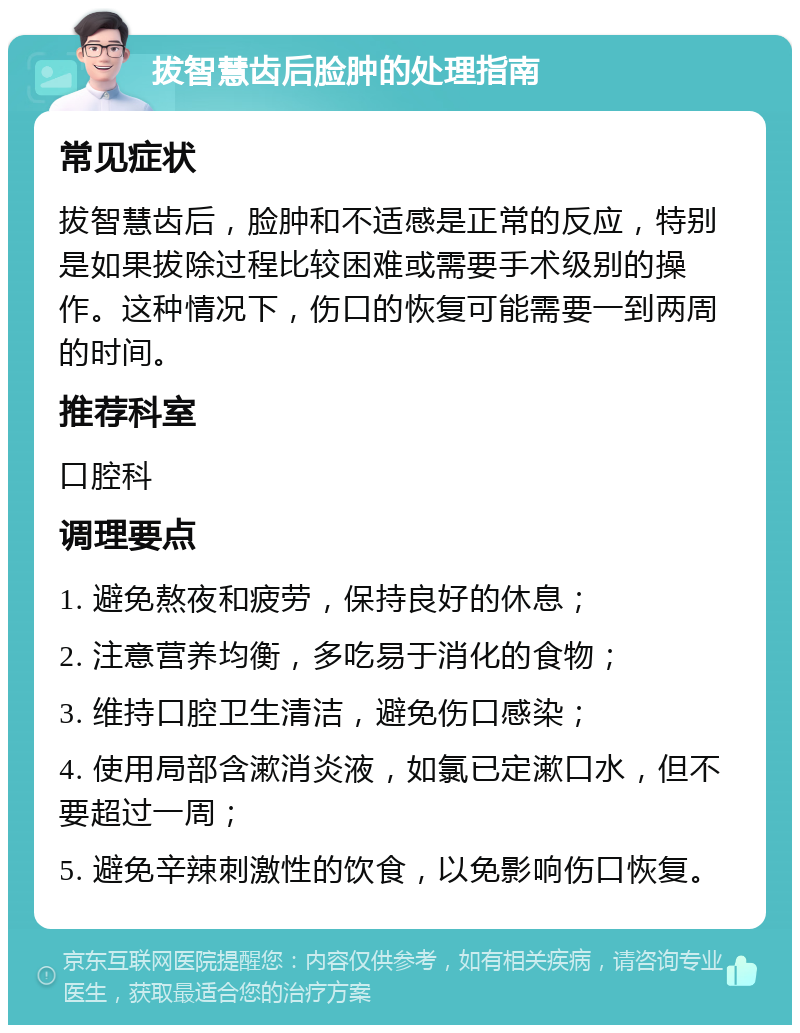 拔智慧齿后脸肿的处理指南 常见症状 拔智慧齿后，脸肿和不适感是正常的反应，特别是如果拔除过程比较困难或需要手术级别的操作。这种情况下，伤口的恢复可能需要一到两周的时间。 推荐科室 口腔科 调理要点 1. 避免熬夜和疲劳，保持良好的休息； 2. 注意营养均衡，多吃易于消化的食物； 3. 维持口腔卫生清洁，避免伤口感染； 4. 使用局部含漱消炎液，如氯已定漱口水，但不要超过一周； 5. 避免辛辣刺激性的饮食，以免影响伤口恢复。