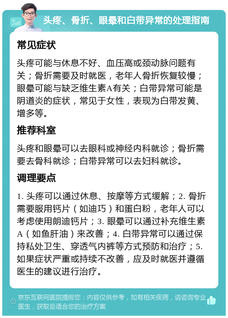 头疼、骨折、眼晕和白带异常的处理指南 常见症状 头疼可能与休息不好、血压高或颈动脉问题有关；骨折需要及时就医，老年人骨折恢复较慢；眼晕可能与缺乏维生素A有关；白带异常可能是阴道炎的症状，常见于女性，表现为白带发黄、增多等。 推荐科室 头疼和眼晕可以去眼科或神经内科就诊；骨折需要去骨科就诊；白带异常可以去妇科就诊。 调理要点 1. 头疼可以通过休息、按摩等方式缓解；2. 骨折需要服用钙片（如迪巧）和蛋白粉，老年人可以考虑使用朗迪钙片；3. 眼晕可以通过补充维生素A（如鱼肝油）来改善；4. 白带异常可以通过保持私处卫生、穿透气内裤等方式预防和治疗；5. 如果症状严重或持续不改善，应及时就医并遵循医生的建议进行治疗。