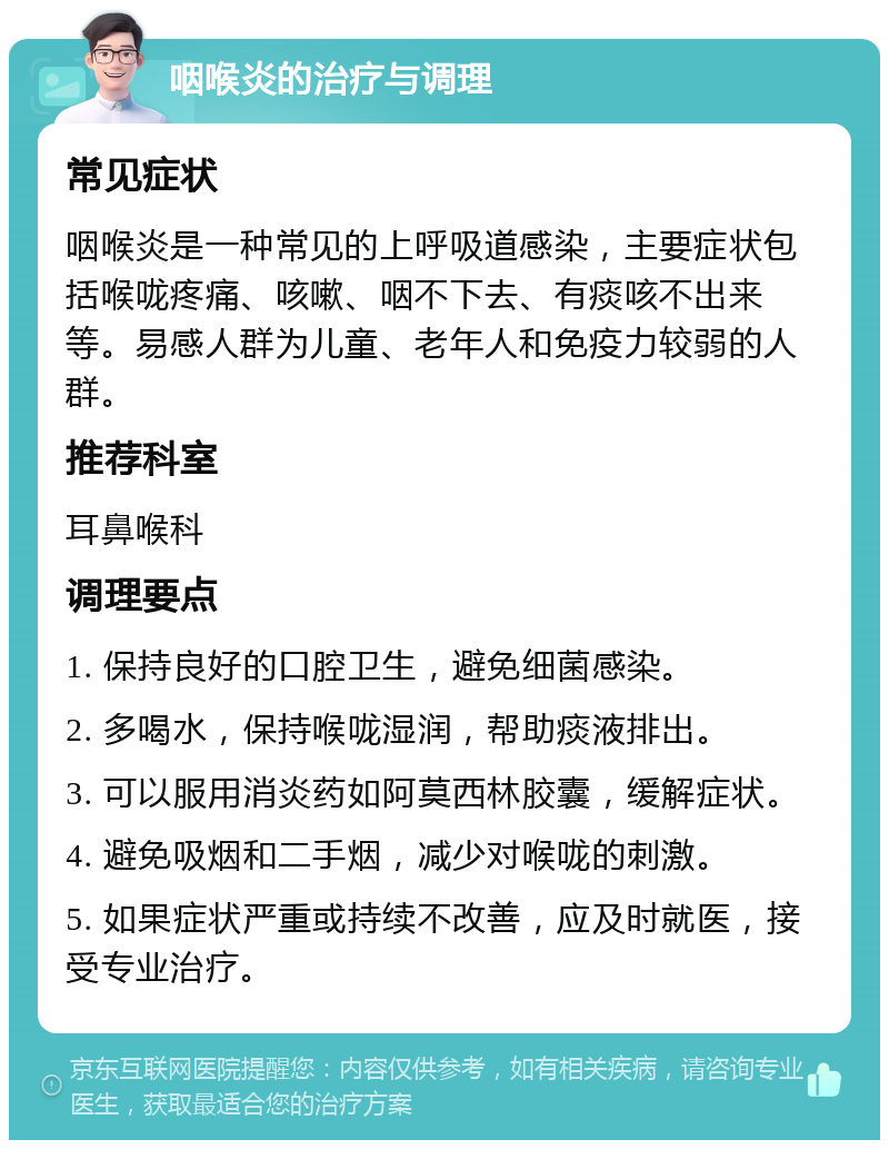 咽喉炎的治疗与调理 常见症状 咽喉炎是一种常见的上呼吸道感染，主要症状包括喉咙疼痛、咳嗽、咽不下去、有痰咳不出来等。易感人群为儿童、老年人和免疫力较弱的人群。 推荐科室 耳鼻喉科 调理要点 1. 保持良好的口腔卫生，避免细菌感染。 2. 多喝水，保持喉咙湿润，帮助痰液排出。 3. 可以服用消炎药如阿莫西林胶囊，缓解症状。 4. 避免吸烟和二手烟，减少对喉咙的刺激。 5. 如果症状严重或持续不改善，应及时就医，接受专业治疗。