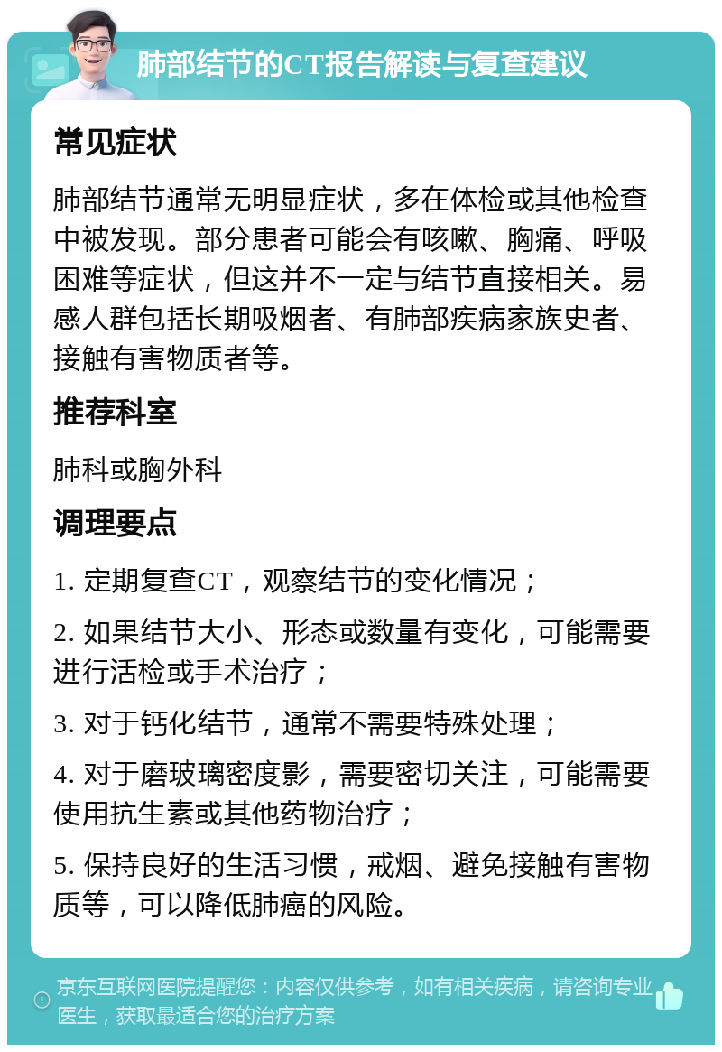 肺部结节的CT报告解读与复查建议 常见症状 肺部结节通常无明显症状，多在体检或其他检查中被发现。部分患者可能会有咳嗽、胸痛、呼吸困难等症状，但这并不一定与结节直接相关。易感人群包括长期吸烟者、有肺部疾病家族史者、接触有害物质者等。 推荐科室 肺科或胸外科 调理要点 1. 定期复查CT，观察结节的变化情况； 2. 如果结节大小、形态或数量有变化，可能需要进行活检或手术治疗； 3. 对于钙化结节，通常不需要特殊处理； 4. 对于磨玻璃密度影，需要密切关注，可能需要使用抗生素或其他药物治疗； 5. 保持良好的生活习惯，戒烟、避免接触有害物质等，可以降低肺癌的风险。