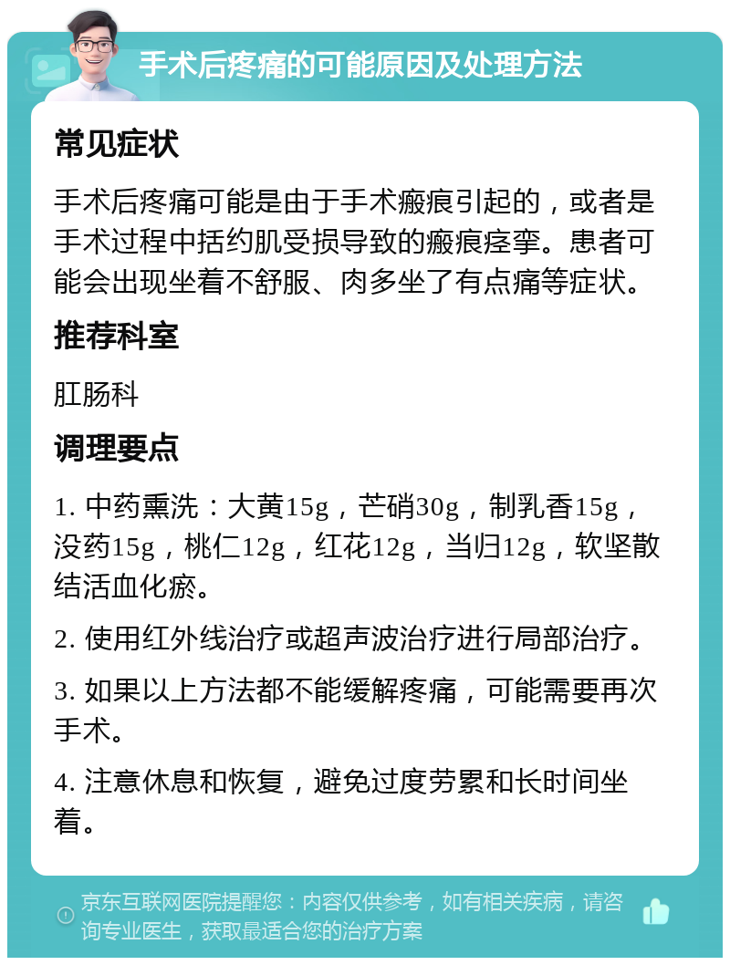 手术后疼痛的可能原因及处理方法 常见症状 手术后疼痛可能是由于手术瘢痕引起的，或者是手术过程中括约肌受损导致的瘢痕痉挛。患者可能会出现坐着不舒服、肉多坐了有点痛等症状。 推荐科室 肛肠科 调理要点 1. 中药熏洗：大黄15g，芒硝30g，制乳香15g，没药15g，桃仁12g，红花12g，当归12g，软坚散结活血化瘀。 2. 使用红外线治疗或超声波治疗进行局部治疗。 3. 如果以上方法都不能缓解疼痛，可能需要再次手术。 4. 注意休息和恢复，避免过度劳累和长时间坐着。