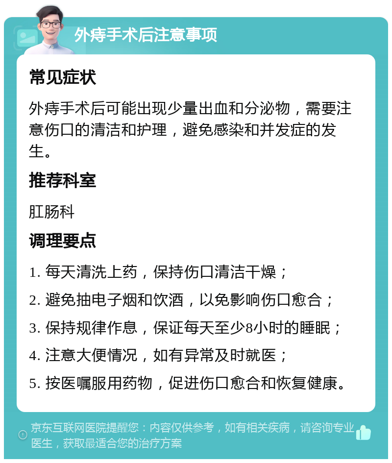 外痔手术后注意事项 常见症状 外痔手术后可能出现少量出血和分泌物，需要注意伤口的清洁和护理，避免感染和并发症的发生。 推荐科室 肛肠科 调理要点 1. 每天清洗上药，保持伤口清洁干燥； 2. 避免抽电子烟和饮酒，以免影响伤口愈合； 3. 保持规律作息，保证每天至少8小时的睡眠； 4. 注意大便情况，如有异常及时就医； 5. 按医嘱服用药物，促进伤口愈合和恢复健康。