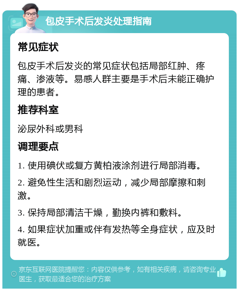 包皮手术后发炎处理指南 常见症状 包皮手术后发炎的常见症状包括局部红肿、疼痛、渗液等。易感人群主要是手术后未能正确护理的患者。 推荐科室 泌尿外科或男科 调理要点 1. 使用碘伏或复方黄柏液涂剂进行局部消毒。 2. 避免性生活和剧烈运动，减少局部摩擦和刺激。 3. 保持局部清洁干燥，勤换内裤和敷料。 4. 如果症状加重或伴有发热等全身症状，应及时就医。