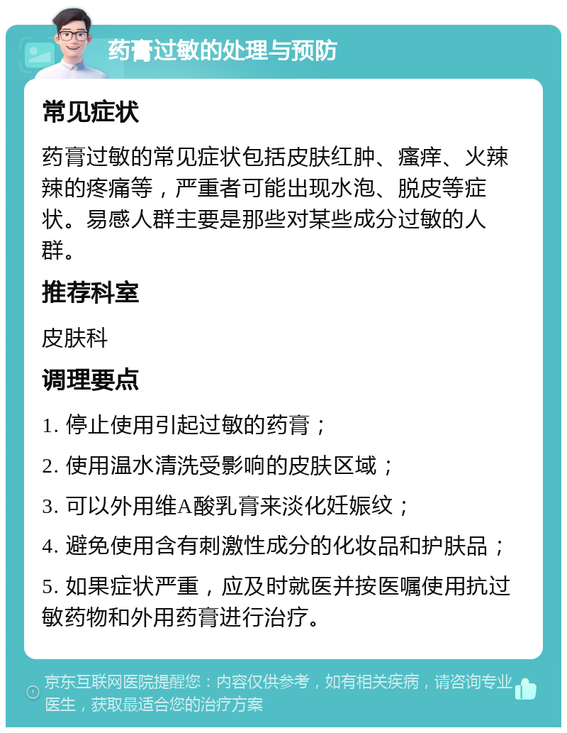 药膏过敏的处理与预防 常见症状 药膏过敏的常见症状包括皮肤红肿、瘙痒、火辣辣的疼痛等，严重者可能出现水泡、脱皮等症状。易感人群主要是那些对某些成分过敏的人群。 推荐科室 皮肤科 调理要点 1. 停止使用引起过敏的药膏； 2. 使用温水清洗受影响的皮肤区域； 3. 可以外用维A酸乳膏来淡化妊娠纹； 4. 避免使用含有刺激性成分的化妆品和护肤品； 5. 如果症状严重，应及时就医并按医嘱使用抗过敏药物和外用药膏进行治疗。