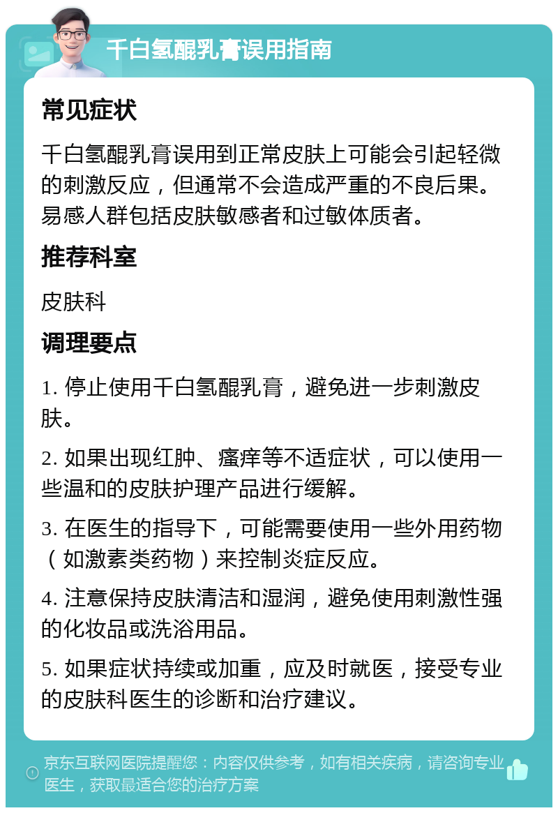 千白氢醌乳膏误用指南 常见症状 千白氢醌乳膏误用到正常皮肤上可能会引起轻微的刺激反应，但通常不会造成严重的不良后果。易感人群包括皮肤敏感者和过敏体质者。 推荐科室 皮肤科 调理要点 1. 停止使用千白氢醌乳膏，避免进一步刺激皮肤。 2. 如果出现红肿、瘙痒等不适症状，可以使用一些温和的皮肤护理产品进行缓解。 3. 在医生的指导下，可能需要使用一些外用药物（如激素类药物）来控制炎症反应。 4. 注意保持皮肤清洁和湿润，避免使用刺激性强的化妆品或洗浴用品。 5. 如果症状持续或加重，应及时就医，接受专业的皮肤科医生的诊断和治疗建议。