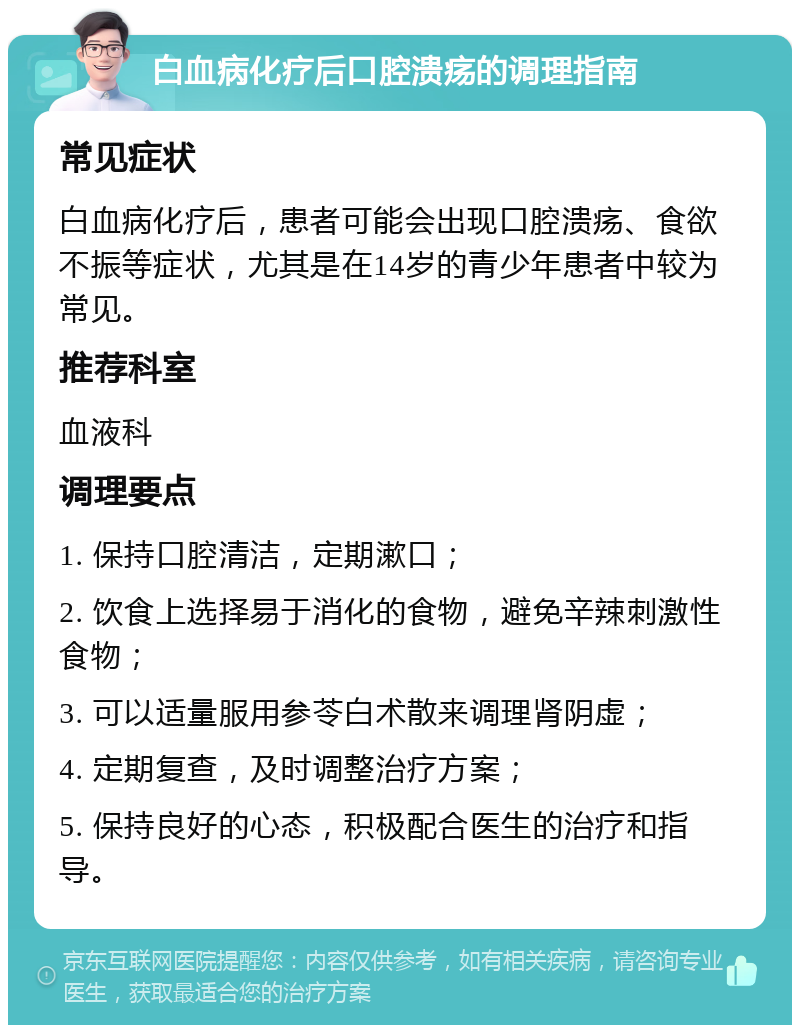 白血病化疗后口腔溃疡的调理指南 常见症状 白血病化疗后，患者可能会出现口腔溃疡、食欲不振等症状，尤其是在14岁的青少年患者中较为常见。 推荐科室 血液科 调理要点 1. 保持口腔清洁，定期漱口； 2. 饮食上选择易于消化的食物，避免辛辣刺激性食物； 3. 可以适量服用参苓白术散来调理肾阴虚； 4. 定期复查，及时调整治疗方案； 5. 保持良好的心态，积极配合医生的治疗和指导。