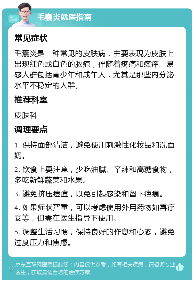 毛囊炎就医指南 常见症状 毛囊炎是一种常见的皮肤病，主要表现为皮肤上出现红色或白色的脓疱，伴随着疼痛和瘙痒。易感人群包括青少年和成年人，尤其是那些内分泌水平不稳定的人群。 推荐科室 皮肤科 调理要点 1. 保持面部清洁，避免使用刺激性化妆品和洗面奶。 2. 饮食上要注意，少吃油腻、辛辣和高糖食物，多吃新鲜蔬菜和水果。 3. 避免挤压痘痘，以免引起感染和留下疤痕。 4. 如果症状严重，可以考虑使用外用药物如喜疗妥等，但需在医生指导下使用。 5. 调整生活习惯，保持良好的作息和心态，避免过度压力和焦虑。