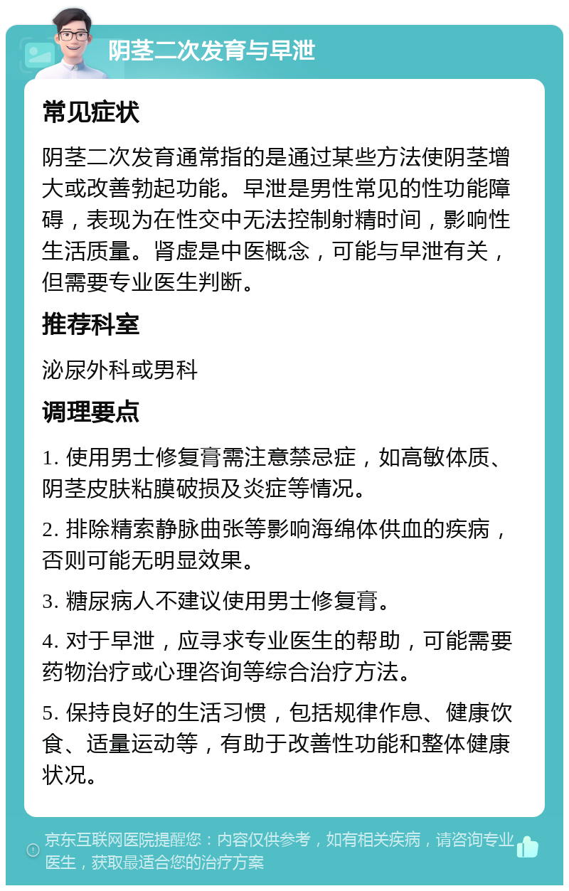 阴茎二次发育与早泄 常见症状 阴茎二次发育通常指的是通过某些方法使阴茎增大或改善勃起功能。早泄是男性常见的性功能障碍，表现为在性交中无法控制射精时间，影响性生活质量。肾虚是中医概念，可能与早泄有关，但需要专业医生判断。 推荐科室 泌尿外科或男科 调理要点 1. 使用男士修复膏需注意禁忌症，如高敏体质、阴茎皮肤粘膜破损及炎症等情况。 2. 排除精索静脉曲张等影响海绵体供血的疾病，否则可能无明显效果。 3. 糖尿病人不建议使用男士修复膏。 4. 对于早泄，应寻求专业医生的帮助，可能需要药物治疗或心理咨询等综合治疗方法。 5. 保持良好的生活习惯，包括规律作息、健康饮食、适量运动等，有助于改善性功能和整体健康状况。