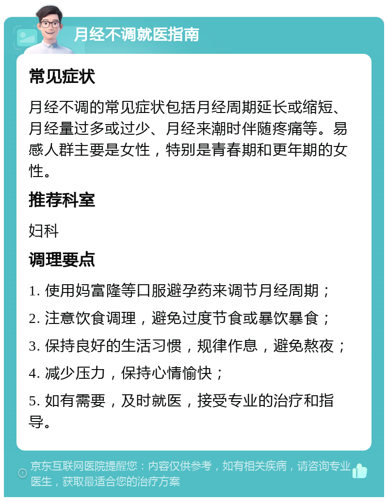 月经不调就医指南 常见症状 月经不调的常见症状包括月经周期延长或缩短、月经量过多或过少、月经来潮时伴随疼痛等。易感人群主要是女性，特别是青春期和更年期的女性。 推荐科室 妇科 调理要点 1. 使用妈富隆等口服避孕药来调节月经周期； 2. 注意饮食调理，避免过度节食或暴饮暴食； 3. 保持良好的生活习惯，规律作息，避免熬夜； 4. 减少压力，保持心情愉快； 5. 如有需要，及时就医，接受专业的治疗和指导。