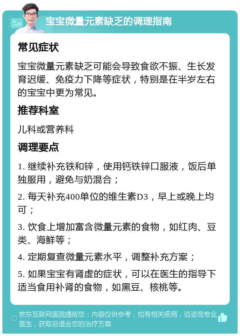 宝宝微量元素缺乏的调理指南 常见症状 宝宝微量元素缺乏可能会导致食欲不振、生长发育迟缓、免疫力下降等症状，特别是在半岁左右的宝宝中更为常见。 推荐科室 儿科或营养科 调理要点 1. 继续补充铁和锌，使用钙铁锌口服液，饭后单独服用，避免与奶混合； 2. 每天补充400单位的维生素D3，早上或晚上均可； 3. 饮食上增加富含微量元素的食物，如红肉、豆类、海鲜等； 4. 定期复查微量元素水平，调整补充方案； 5. 如果宝宝有肾虚的症状，可以在医生的指导下适当食用补肾的食物，如黑豆、核桃等。