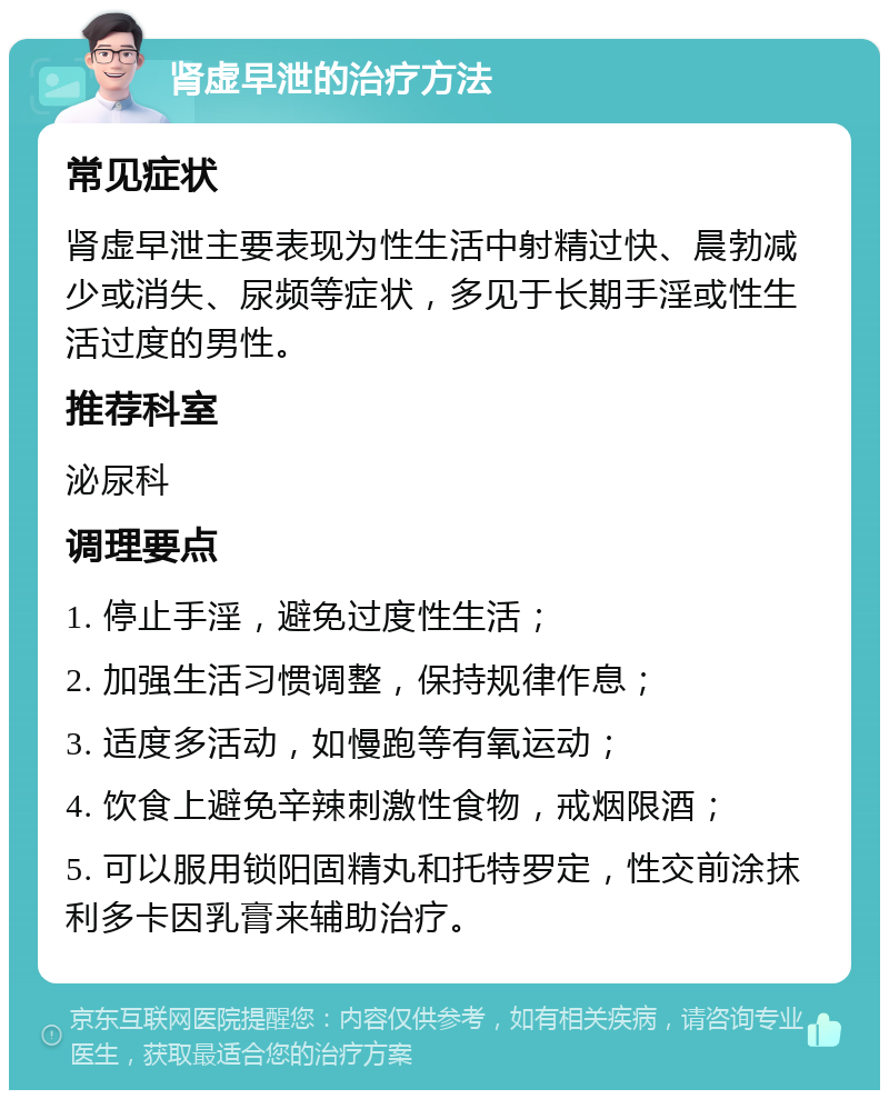 肾虚早泄的治疗方法 常见症状 肾虚早泄主要表现为性生活中射精过快、晨勃减少或消失、尿频等症状，多见于长期手淫或性生活过度的男性。 推荐科室 泌尿科 调理要点 1. 停止手淫，避免过度性生活； 2. 加强生活习惯调整，保持规律作息； 3. 适度多活动，如慢跑等有氧运动； 4. 饮食上避免辛辣刺激性食物，戒烟限酒； 5. 可以服用锁阳固精丸和托特罗定，性交前涂抹利多卡因乳膏来辅助治疗。