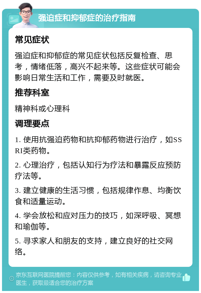 强迫症和抑郁症的治疗指南 常见症状 强迫症和抑郁症的常见症状包括反复检查、思考，情绪低落，高兴不起来等。这些症状可能会影响日常生活和工作，需要及时就医。 推荐科室 精神科或心理科 调理要点 1. 使用抗强迫药物和抗抑郁药物进行治疗，如SSRI类药物。 2. 心理治疗，包括认知行为疗法和暴露反应预防疗法等。 3. 建立健康的生活习惯，包括规律作息、均衡饮食和适量运动。 4. 学会放松和应对压力的技巧，如深呼吸、冥想和瑜伽等。 5. 寻求家人和朋友的支持，建立良好的社交网络。