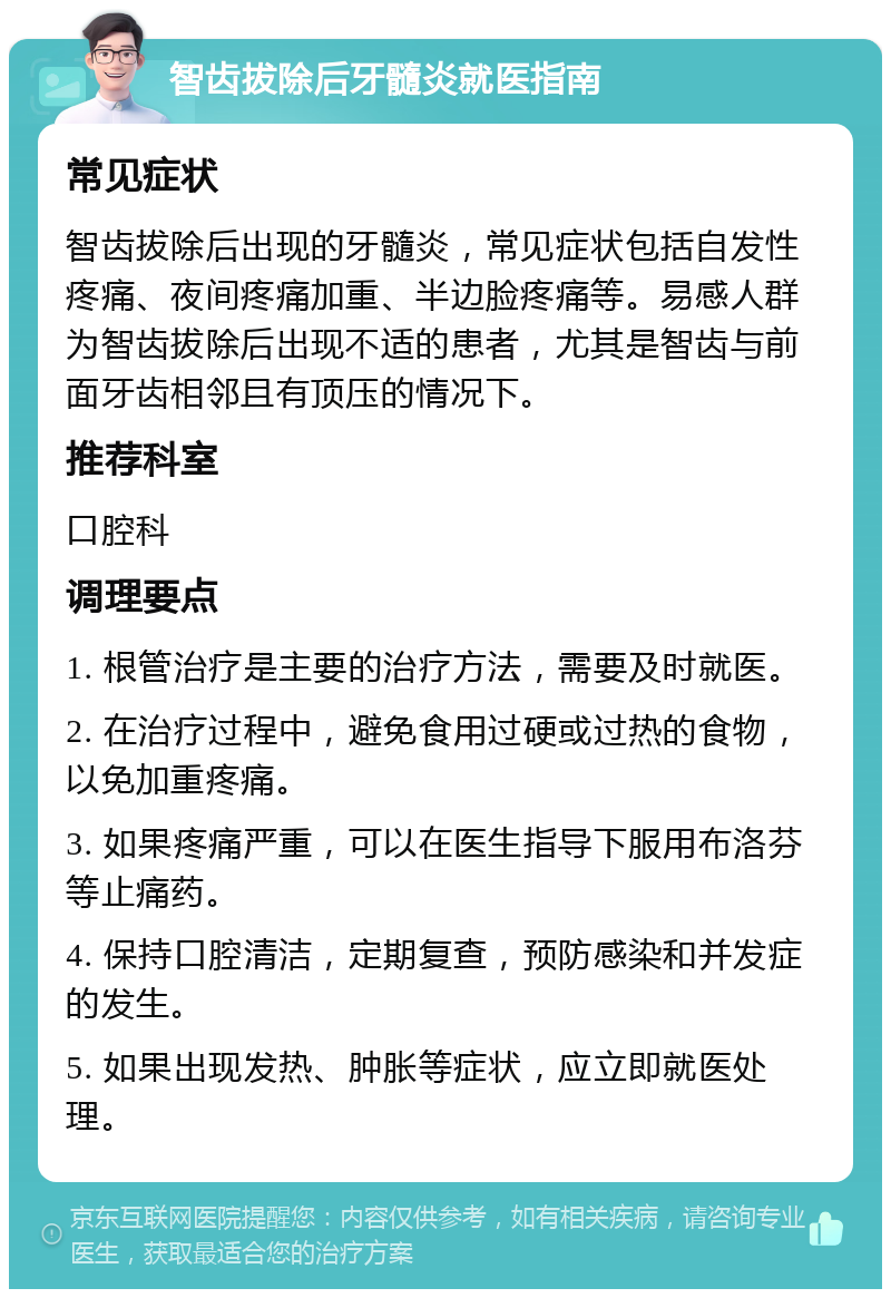 智齿拔除后牙髓炎就医指南 常见症状 智齿拔除后出现的牙髓炎，常见症状包括自发性疼痛、夜间疼痛加重、半边脸疼痛等。易感人群为智齿拔除后出现不适的患者，尤其是智齿与前面牙齿相邻且有顶压的情况下。 推荐科室 口腔科 调理要点 1. 根管治疗是主要的治疗方法，需要及时就医。 2. 在治疗过程中，避免食用过硬或过热的食物，以免加重疼痛。 3. 如果疼痛严重，可以在医生指导下服用布洛芬等止痛药。 4. 保持口腔清洁，定期复查，预防感染和并发症的发生。 5. 如果出现发热、肿胀等症状，应立即就医处理。