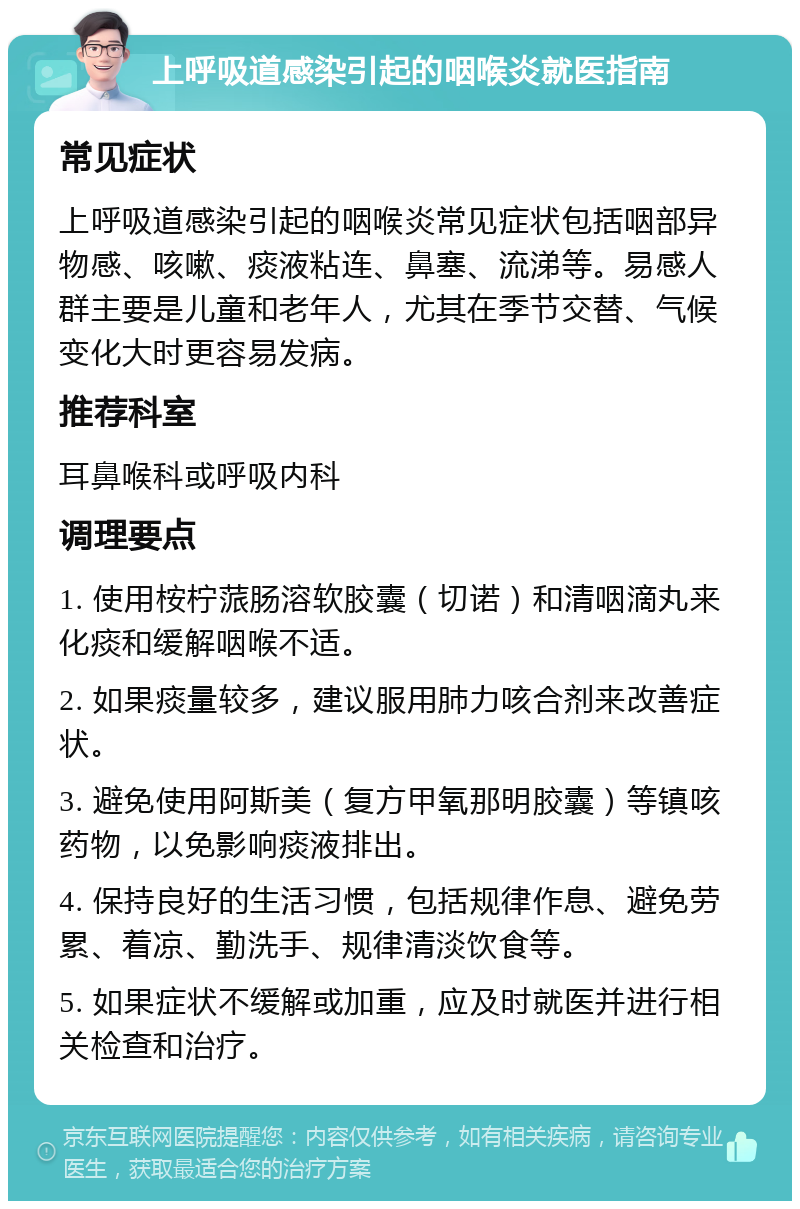 上呼吸道感染引起的咽喉炎就医指南 常见症状 上呼吸道感染引起的咽喉炎常见症状包括咽部异物感、咳嗽、痰液粘连、鼻塞、流涕等。易感人群主要是儿童和老年人，尤其在季节交替、气候变化大时更容易发病。 推荐科室 耳鼻喉科或呼吸内科 调理要点 1. 使用桉柠蒎肠溶软胶囊（切诺）和清咽滴丸来化痰和缓解咽喉不适。 2. 如果痰量较多，建议服用肺力咳合剂来改善症状。 3. 避免使用阿斯美（复方甲氧那明胶囊）等镇咳药物，以免影响痰液排出。 4. 保持良好的生活习惯，包括规律作息、避免劳累、着凉、勤洗手、规律清淡饮食等。 5. 如果症状不缓解或加重，应及时就医并进行相关检查和治疗。