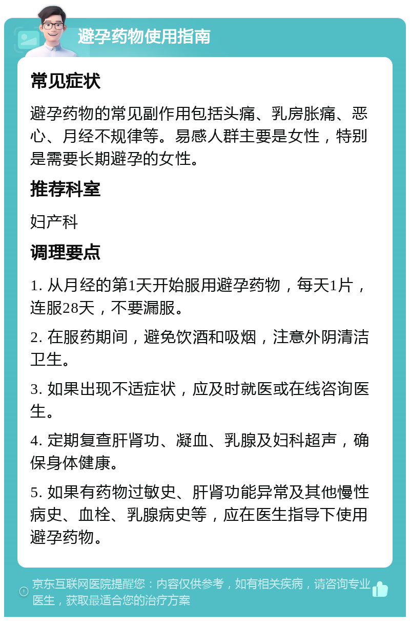 避孕药物使用指南 常见症状 避孕药物的常见副作用包括头痛、乳房胀痛、恶心、月经不规律等。易感人群主要是女性，特别是需要长期避孕的女性。 推荐科室 妇产科 调理要点 1. 从月经的第1天开始服用避孕药物，每天1片，连服28天，不要漏服。 2. 在服药期间，避免饮酒和吸烟，注意外阴清洁卫生。 3. 如果出现不适症状，应及时就医或在线咨询医生。 4. 定期复查肝肾功、凝血、乳腺及妇科超声，确保身体健康。 5. 如果有药物过敏史、肝肾功能异常及其他慢性病史、血栓、乳腺病史等，应在医生指导下使用避孕药物。