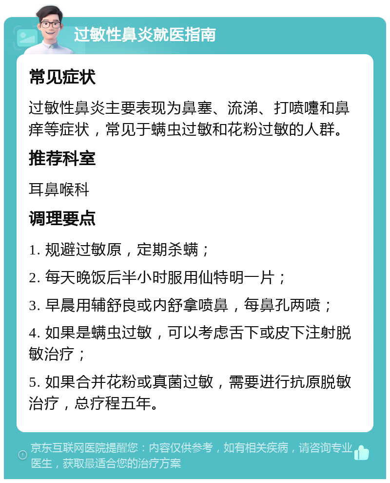 过敏性鼻炎就医指南 常见症状 过敏性鼻炎主要表现为鼻塞、流涕、打喷嚏和鼻痒等症状，常见于螨虫过敏和花粉过敏的人群。 推荐科室 耳鼻喉科 调理要点 1. 规避过敏原，定期杀螨； 2. 每天晚饭后半小时服用仙特明一片； 3. 早晨用辅舒良或内舒拿喷鼻，每鼻孔两喷； 4. 如果是螨虫过敏，可以考虑舌下或皮下注射脱敏治疗； 5. 如果合并花粉或真菌过敏，需要进行抗原脱敏治疗，总疗程五年。