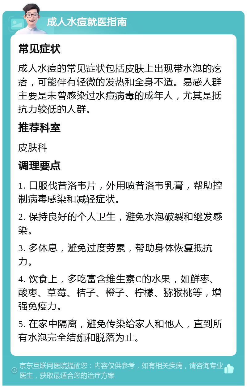 成人水痘就医指南 常见症状 成人水痘的常见症状包括皮肤上出现带水泡的疙瘩，可能伴有轻微的发热和全身不适。易感人群主要是未曾感染过水痘病毒的成年人，尤其是抵抗力较低的人群。 推荐科室 皮肤科 调理要点 1. 口服伐昔洛韦片，外用喷昔洛韦乳膏，帮助控制病毒感染和减轻症状。 2. 保持良好的个人卫生，避免水泡破裂和继发感染。 3. 多休息，避免过度劳累，帮助身体恢复抵抗力。 4. 饮食上，多吃富含维生素C的水果，如鲜枣、酸枣、草莓、桔子、橙子、柠檬、猕猴桃等，增强免疫力。 5. 在家中隔离，避免传染给家人和他人，直到所有水泡完全结痂和脱落为止。