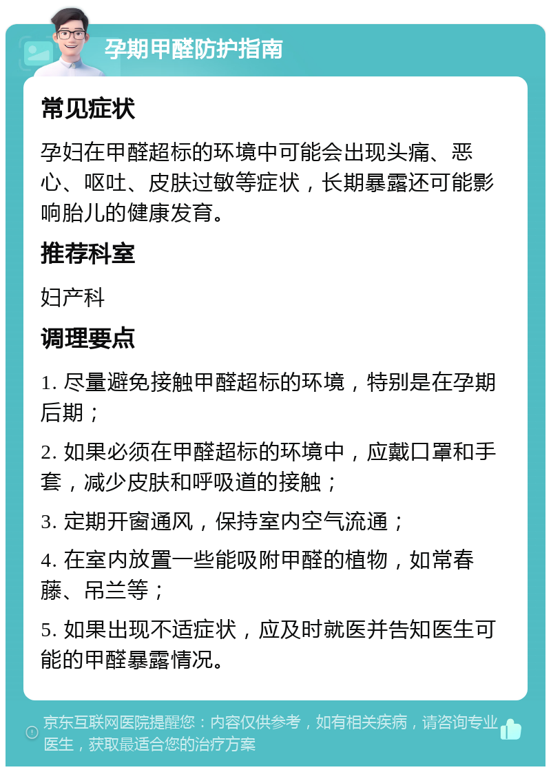 孕期甲醛防护指南 常见症状 孕妇在甲醛超标的环境中可能会出现头痛、恶心、呕吐、皮肤过敏等症状，长期暴露还可能影响胎儿的健康发育。 推荐科室 妇产科 调理要点 1. 尽量避免接触甲醛超标的环境，特别是在孕期后期； 2. 如果必须在甲醛超标的环境中，应戴口罩和手套，减少皮肤和呼吸道的接触； 3. 定期开窗通风，保持室内空气流通； 4. 在室内放置一些能吸附甲醛的植物，如常春藤、吊兰等； 5. 如果出现不适症状，应及时就医并告知医生可能的甲醛暴露情况。