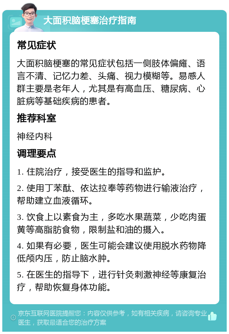 大面积脑梗塞治疗指南 常见症状 大面积脑梗塞的常见症状包括一侧肢体偏瘫、语言不清、记忆力差、头痛、视力模糊等。易感人群主要是老年人，尤其是有高血压、糖尿病、心脏病等基础疾病的患者。 推荐科室 神经内科 调理要点 1. 住院治疗，接受医生的指导和监护。 2. 使用丁苯酞、依达拉奉等药物进行输液治疗，帮助建立血液循环。 3. 饮食上以素食为主，多吃水果蔬菜，少吃肉蛋黄等高脂肪食物，限制盐和油的摄入。 4. 如果有必要，医生可能会建议使用脱水药物降低颅内压，防止脑水肿。 5. 在医生的指导下，进行针灸刺激神经等康复治疗，帮助恢复身体功能。